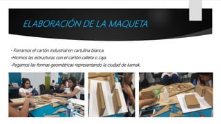 ELABORACIÓN DE LA MAQUETA
- Forramos el cartón industrial en cartulina blanca.
-Hicimos las estructuras con el cartón calleta o caja.
-Pegamos las formas geométricas representando la ciudad de karnak.
 