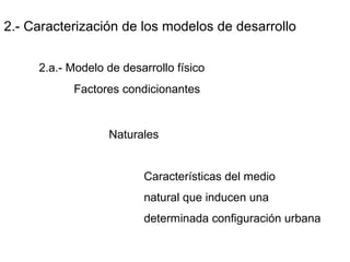 2.- Caracterización de los modelos de desarrollo
2.a.- Modelo de desarrollo físico
Factores condicionantes
Naturales
Características del medio
natural que inducen una
determinada configuración urbana
 