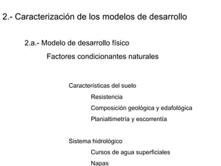 2.- Caracterización de los modelos de desarrollo
2.a.- Modelo de desarrollo físico
Factores condicionantes naturales
Características del suelo
Resistencia
Composición geológica y edafológica
Planialtimetría y escorrentía
Sistema hidrológico
Cursos de agua superficiales
Napas
 