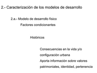 2.- Caracterización de los modelos de desarrollo
2.a.- Modelo de desarrollo físico
Factores condicionantes
Históricos
Consecuencias en la vida y/o
configuración urbana
Aporta información sobre valores
patrimoniales, identidad, pertenencia
 