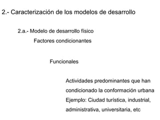 2.- Caracterización de los modelos de desarrollo
2.a.- Modelo de desarrollo físico
Factores condicionantes
Funcionales
Actividades predominantes que han
condicionado la conformación urbana
Ejemplo: Ciudad turística, industrial,
administrativa, universitaria, etc
 