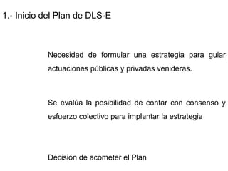 1.- Inicio del Plan de DLS-E
Necesidad de formular una estrategia para guiar
actuaciones públicas y privadas venideras.
Se evalúa la posibilidad de contar con consenso y
esfuerzo colectivo para implantar la estrategia
Decisión de acometer el Plan
 