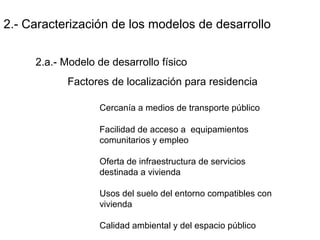 2.- Caracterización de los modelos de desarrollo
2.a.- Modelo de desarrollo físico
Factores de localización para residencia
Cercanía a medios de transporte público
Facilidad de acceso a equipamientos
comunitarios y empleo
Oferta de infraestructura de servicios
destinada a vivienda
Usos del suelo del entorno compatibles con
vivienda
Calidad ambiental y del espacio público
 
