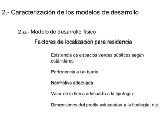 2.- Caracterización de los modelos de desarrollo
2.a.- Modelo de desarrollo físico
Factores de localización para residencia
Existencia de espacios verdes públicos según
estándares
Pertenencia a un barrio
Normativa adecuada
Valor de la tierra adecuado a la tipología
Dimensiones del predio adecuadas a la tipología, etc.
 
