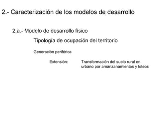 2.- Caracterización de los modelos de desarrollo
2.a.- Modelo de desarrollo físico
Tipología de ocupación del territorio
Generación periférica
Extensión: Transformación del suelo rural en
urbano por amanzanamientos y loteos
 