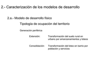 2.- Caracterización de los modelos de desarrollo
2.a.- Modelo de desarrollo físico
Tipología de ocupación del territorio
Generación periférica
Extensión: Transformación del suelo rural en
urbano por amanzanamientos y loteos
Consolidación: Transformación del loteo en barrio por
población y servicios
 