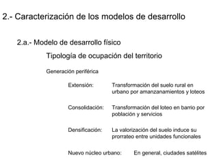 2.- Caracterización de los modelos de desarrollo
2.a.- Modelo de desarrollo físico
Tipología de ocupación del territorio
Generación periférica
Extensión: Transformación del suelo rural en
urbano por amanzanamientos y loteos
Consolidación: Transformación del loteo en barrio por
población y servicios
Densificación: La valorización del suelo induce su
prorrateo entre unidades funcionales
Nuevo núcleo urbano: En general, ciudades satélites
 