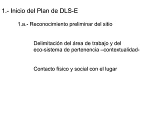 1.- Inicio del Plan de DLS-E
1.a.- Reconocimiento preliminar del sitio
Delimitación del área de trabajo y del
eco-sistema de pertenencia –contextualidad-
Contacto físico y social con el lugar
 