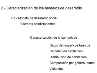 2.- Caracterización de los modelos de desarrollo
2.b.- Modelo de desarrollo social:
Factores condicionantes
Caracterización de la comunidad
Datos demográficos básicos
Cantidad de habitantes
Distribución de habitantes
Composición por género–etaria
Visitantes
 