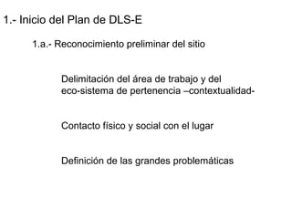 1.- Inicio del Plan de DLS-E
1.a.- Reconocimiento preliminar del sitio
Delimitación del área de trabajo y del
eco-sistema de pertenencia –contextualidad-
Contacto físico y social con el lugar
Definición de las grandes problemáticas
 