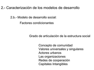 2.- Caracterización de los modelos de desarrollo
2.b.- Modelo de desarrollo social:
Factores condicionantes
Grado de articulación de la estructura social
Concepto de comunidad
Valores universales y singulares
Actores urbanos
Las organizaciones
Redes de cooperación
Capitales Intangibles
 