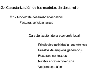 2.- Caracterización de los modelos de desarrollo
2.c.- Modelo de desarrollo económico:
Factores condicionantes
Caracterización de la economía local
Principales actividades económicas
Puestos de empleos generados
Recursos generados
Niveles socio-económicos
Valores del suelo
 
