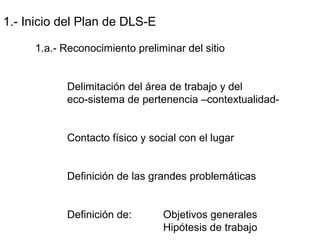 1.- Inicio del Plan de DLS-E
1.a.- Reconocimiento preliminar del sitio
Delimitación del área de trabajo y del
eco-sistema de pertenencia –contextualidad-
Contacto físico y social con el lugar
Definición de las grandes problemáticas
Definición de: Objetivos generales
Hipótesis de trabajo
 