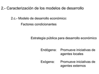 2.- Caracterización de los modelos de desarrollo
2.c.- Modelo de desarrollo económico:
Factores condicionantes
Estrategia pública para desarrollo económico
Endógena: Promueve iniciativas de
agentes locales
Exógena: Promueve iniciativas de
agentes externos
 