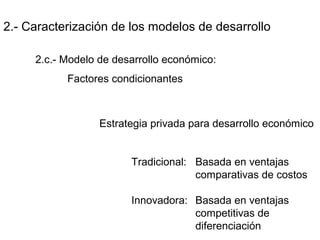 2.- Caracterización de los modelos de desarrollo
2.c.- Modelo de desarrollo económico:
Factores condicionantes
Estrategia privada para desarrollo económico
Tradicional: Basada en ventajas
comparativas de costos
Innovadora: Basada en ventajas
competitivas de
diferenciación
 