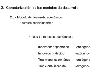 2.- Caracterización de los modelos de desarrollo
2.c.- Modelo de desarrollo económico:
Factores condicionantes
4 tipos de modelos económicos:
Innovador espontáneo -endógeno-
Innovador inducido -exógeno-
Tradicional espontáneo -endógeno-
Tradicional inducido -exógeno-
 