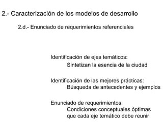 2.- Caracterización de los modelos de desarrollo
2.d.- Enunciado de requerimientos referenciales
Identificación de ejes temáticos:
Sintetizan la esencia de la ciudad
Identificación de las mejores prácticas:
Búsqueda de antecedentes y ejemplos
Enunciado de requerimientos:
Condiciones conceptuales óptimas
que cada eje temático debe reunir
 