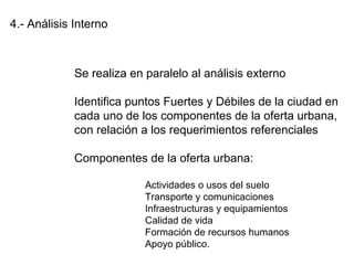 4.- Análisis Interno
Se realiza en paralelo al análisis externo
Identifica puntos Fuertes y Débiles de la ciudad en
cada uno de los componentes de la oferta urbana,
con relación a los requerimientos referenciales
Componentes de la oferta urbana:
Actividades o usos del suelo
Transporte y comunicaciones
Infraestructuras y equipamientos
Calidad de vida
Formación de recursos humanos
Apoyo público.
 