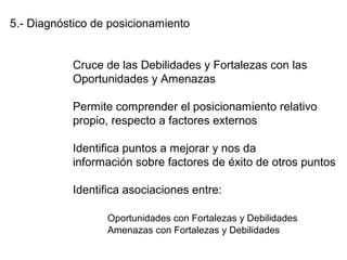 5.- Diagnóstico de posicionamiento
Cruce de las Debilidades y Fortalezas con las
Oportunidades y Amenazas
Permite comprender el posicionamiento relativo
propio, respecto a factores externos
Identifica puntos a mejorar y nos da
información sobre factores de éxito de otros puntos
Identifica asociaciones entre:
Oportunidades con Fortalezas y Debilidades
Amenazas con Fortalezas y Debilidades
 