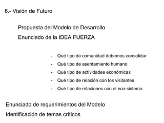 6.- Visión de Futuro
Propuesta del Modelo de Desarrollo
Enunciado de la IDEA FUERZA
- Qué tipo de comunidad debemos consolidar
- Qué tipo de asentamiento humano
- Qué tipo de actividades económicas
- Qué tipo de relación con los visitantes
- Qué tipo de relaciones con el eco-sistema
Enunciado de requerimientos del Modelo
Identificación de temas críticos
 