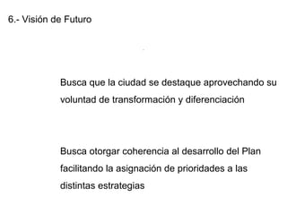 6.- Visión de Futuro
Busca que la ciudad se destaque aprovechando su
voluntad de transformación y diferenciación
Busca otorgar coherencia al desarrollo del Plan
facilitando la asignación de prioridades a las
distintas estrategias
.
 