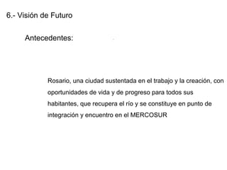 6.- Visión de Futuro
Antecedentes:
Rosario, una ciudad sustentada en el trabajo y la creación, con
oportunidades de vida y de progreso para todos sus
habitantes, que recupera el río y se constituye en punto de
integración y encuentro en el MERCOSUR
.
 