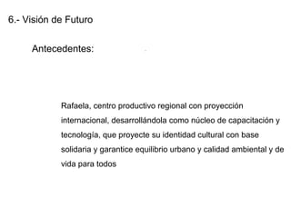 6.- Visión de Futuro
Antecedentes:
Rafaela, centro productivo regional con proyección
internacional, desarrollándola como núcleo de capacitación y
tecnología, que proyecte su identidad cultural con base
solidaria y garantice equilibrio urbano y calidad ambiental y de
vida para todos
.
 