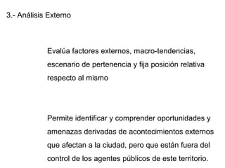 3.- Análisis Externo
Evalúa factores externos, macro-tendencias,
escenario de pertenencia y fija posición relativa
respecto al mismo
Permite identificar y comprender oportunidades y
amenazas derivadas de acontecimientos externos
que afectan a la ciudad, pero que están fuera del
control de los agentes públicos de este territorio.
 