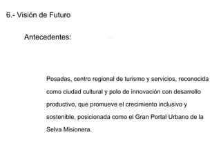 6.- Visión de Futuro
Antecedentes:
Posadas, centro regional de turismo y servicios, reconocida
como ciudad cultural y polo de innovación con desarrollo
productivo, que promueve el crecimiento inclusivo y
sostenible, posicionada como el Gran Portal Urbano de la
Selva Misionera.
.
 