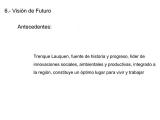 6.- Visión de Futuro
Antecedentes:
Trenque Lauquen, fuente de historia y progreso, líder de
innovaciones sociales, ambientales y productivas, integrado a
la región, constituye un óptimo lugar para vivir y trabajar
.
 