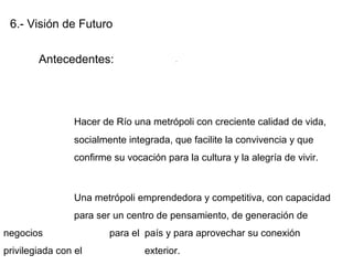 6.- Visión de Futuro
Antecedentes:
Hacer de Río una metrópoli con creciente calidad de vida,
socialmente integrada, que facilite la convivencia y que
confirme su vocación para la cultura y la alegría de vivir.
Una metrópoli emprendedora y competitiva, con capacidad
para ser un centro de pensamiento, de generación de
negocios para el país y para aprovechar su conexión
privilegiada con el exterior.
.
 