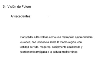 6.- Visión de Futuro
Antecedentes:
Consolidar a Barcelona como una metrópolis emprendedora
europea, con incidencia sobre la macro-región, con
calidad de vida, moderna, socialmente equilibrada y
fuertemente arraigada a la cultura mediterránea
.
 