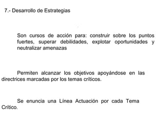 7.- Desarrollo de Estrategias
Son cursos de acción para: construir sobre los puntos
fuertes, superar debilidades, explotar oportunidades y
neutralizar amenazas
Permiten alcanzar los objetivos apoyándose en las
directrices marcadas por los temas críticos.
Se enuncia una Línea Actuación por cada Tema
Crítico.
.
 