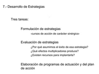 7.- Desarrollo de Estrategias
Tres tareas:
Formulación de estrategias
-cursos de acción de carácter sinérgico-
Evaluación de estrategias
¿Por qué asumimos el éxito de esa estrategia?
¿Qué efectos multiplicadores produce?
¿Existen recursos para implantarla?
Elaboración de programas de actuación y del plan
de acción
.
 