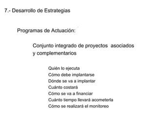 7.- Desarrollo de Estrategias
Programas de Actuación:
Conjunto integrado de proyectos asociados
y complementarios
Quién lo ejecuta
Cómo debe implantarse
Dónde se va a implantar
Cuánto costará
Cómo se va a financiar
Cuánto tiempo llevará acometerla
Cómo se realizará el monitoreo
.
 