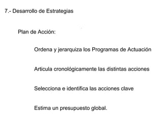 7.- Desarrollo de Estrategias
Plan de Acción:
Ordena y jerarquiza los Programas de Actuación
Articula cronológicamente las distintas acciones
Selecciona e identifica las acciones clave
Estima un presupuesto global.
.
 
