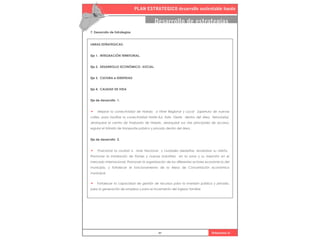PLAN ESTRATEGICO desarrollo sustentable haedo
97 Urbanismo iii
Desarrollo de estrategias
7. Desarrollo de Estrategias
LINEAS ESTRATEGICAS:
Eje 1. INTEGRACIÓN TERRITORIAL.
Eje 2. DESARROLLO ECONÓMICO- SOCIAL.
Eje 3. CULTURA e IDENTIDAD
Eje 4. CALIDAD DE VIDA
Eje de desarrollo 1.
• Mejorar la conectividad de Haedo a Nivel Regional y Local (apertura de nuevas
calles, para facilitar la conectividad Norte-Sur, Este- Oeste dentro del àrea ferroviaria).
Jerarquizar el centro de trasbordo de Haedo. Jerarquizar sus vías principales de acceso,
regular el tránsito de transporte público y privado dentro del área .
Eje de desarrollo 2.
• Posicionar la ciudad a nivel Nacional y ciudades aledañas, revalorizar su oferta.
Promover la instalación de Pymes y nuevas industrias en la zona y su inserción en el
mercado internacional. Promover la organización de los diferentes actores económicos del
municipio, y fortalecer el funcionamiento de la Mesa de Concertación económica
municipal.
• Fortalecer la capacidad de gestión de recursos para la inversión pública y privada,
para la generación de empleos y para el incremento del ingreso familiar.
 
