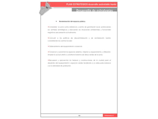 PLAN ESTRATEGICO desarrollo sustentable haedo
101 Urbanismo iii
Desarrollo de estrategias
• Revalorización del espacio público.
•Consolidar la zona como referencia y centro de gravitación local, potenciando
sus ventajas estratégicas y atenuando las situaciones ambientales y funcionales
negativas que presenta actualmente.
•Concurrir a las políticas de descentralización y de revitalización barrial,
consolidando los centros locales
•Ordenamiento del equipamiento comercial.
•Conservar y aumentar los espacios abiertos, mejorar su equipamiento y utilización.
Ampliar la actual oferta y constituir el sistema de áreas verdes de la zona.
•Recuperar y aprovechar los terrenos y construcciones de la ciudad para el
desarrollo del equipamiento y espacios verdes tendiendo a un adecuado balance
con la densidad de población.
 