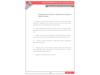 PLAN ESTRATEGICO desarrollo sustentable haedo
102 Urbanismo iii
Desarrollo de estrategias
•Jerarquización de la Red Vial y Ordenamiento del Transporte de
Pasajeros y el Tránsito.
• Mejorar la vinculación entre distintos sectores de la ciudad, mediante la
extensión e integración de los servicios actuales para que las zonas estén
abastecidas por una red eficiente de transporte público.
• Liberar al tejido barrial del tráfico automotor masivo y el tránsito pesado,
potenciando las redes viales existentes, reordenándolas y/o generando nuevas
vías.
• Mejorar la calidad ambiental, facilitar la conectividad urbana en el sector
y hacia otros sectores de la ciudad mediante la estructuración de la red vial.
• Revertir las barreras urbanísticas, desarticulación física y degradación
ambiental ocasionadas.
• Mejorar los pasos a nivel y/o generar aperturas de ellos, tanto peatonales
como vehiculares según sea necesario ( hasta tanto se lleve a cabo el
soterramiento de la lìnea Sarmiento )
• Facilitar el cruce peatonal en las avenidas.
 