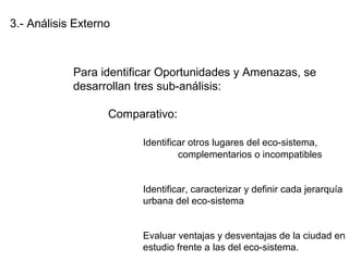 3.- Análisis Externo
Para identificar Oportunidades y Amenazas, se
desarrollan tres sub-análisis:
Comparativo:
Identificar otros lugares del eco-sistema,
complementarios o incompatibles
Identificar, caracterizar y definir cada jerarquía
urbana del eco-sistema
Evaluar ventajas y desventajas de la ciudad en
estudio frente a las del eco-sistema.
 