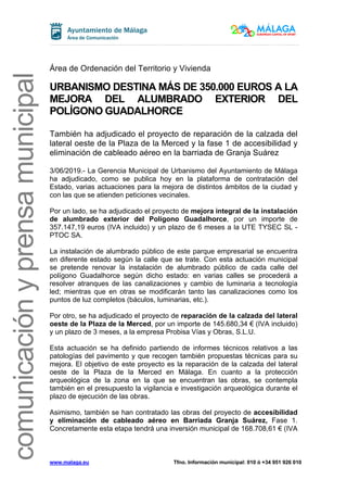 www.malaga.eu Tfno. Información municipal: 010 ó +34 951 926 010
comunicaciónyprensamunicipal
Área de Ordenación del Territorio y Vivienda
URBANISMO DESTINA MÁS DE 350.000 EUROS A LA
MEJORA DEL ALUMBRADO EXTERIOR DEL
POLÍGONO GUADALHORCE
También ha adjudicado el proyecto de reparación de la calzada del
lateral oeste de la Plaza de la Merced y la fase 1 de accesibilidad y
eliminación de cableado aéreo en la barriada de Granja Suárez
3/06/2019.- La Gerencia Municipal de Urbanismo del Ayuntamiento de Málaga
ha adjudicado, como se publica hoy en la plataforma de contratación del
Estado, varias actuaciones para la mejora de distintos ámbitos de la ciudad y
con las que se atienden peticiones vecinales.
Por un lado, se ha adjudicado el proyecto de mejora integral de la instalación
de alumbrado exterior del Polígono Guadalhorce, por un importe de
357.147,19 euros (IVA incluido) y un plazo de 6 meses a la UTE TYSEC SL -
PTOC SA.
La instalación de alumbrado público de este parque empresarial se encuentra
en diferente estado según la calle que se trate. Con esta actuación municipal
se pretende renovar la instalación de alumbrado público de cada calle del
polígono Guadalhorce según dicho estado: en varias calles se procederá a
resolver atranques de las canalizaciones y cambio de luminaria a tecnología
led; mientras que en otras se modificarán tanto las canalizaciones como los
puntos de luz completos (báculos, luminarias, etc.).
Por otro, se ha adjudicado el proyecto de reparación de la calzada del lateral
oeste de la Plaza de la Merced, por un importe de 145.680,34 € (IVA incluido)
y un plazo de 3 meses, a la empresa Probisa Vías y Obras, S.L.U.
Esta actuación se ha definido partiendo de informes técnicos relativos a las
patologías del pavimento y que recogen también propuestas técnicas para su
mejora. El objetivo de este proyecto es la reparación de la calzada del lateral
oeste de la Plaza de la Merced en Málaga. En cuanto a la protección
arqueológica de la zona en la que se encuentran las obras, se contempla
también en el presupuesto la vigilancia e investigación arqueológica durante el
plazo de ejecución de las obras.
Asimismo, también se han contratado las obras del proyecto de accesibilidad
y eliminación de cableado aéreo en Barriada Granja Suárez, Fase 1.
Concretamente esta etapa tendrá una inversión municipal de 168.708,61 € (IVA
 