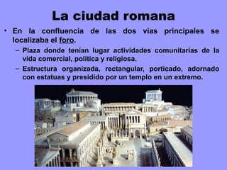 La ciudad romana
• En la confluencia de las dos vías principales se
localizaba el foro.
– Plaza donde tenían lugar actividades comunitarias de la
vida comercial, política y religiosa.
– Estructura organizada, rectangular, porticado, adornado
con estatuas y presidido por un templo en un extremo.
 