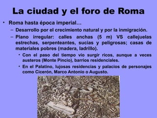 La ciudad y el foro de Roma
• Roma hasta época imperial…
– Desarrollo por el crecimiento natural y por la inmigración.
– Plano irregular: calles anchas (5 m) VS callejuelas
estrechas, serpenteantes, sucias y peligrosas; casas de
materiales pobres (madera, ladrillo).
• Con el paso del tiempo vio surgir ricos, aunque a veces
austeros (Monte Pincio), barrios residenciales.
• En el Palatino, lujosas residencias y palacios de personajes
como Cicerón, Marco Antonio o Augusto.
 