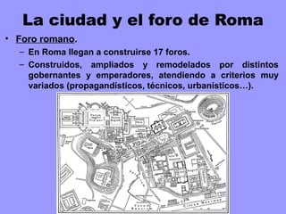 La ciudad y el foro de Roma
• Foro romano.
– En Roma llegan a construirse 17 foros.
– Construidos, ampliados y remodelados por distintos
gobernantes y emperadores, atendiendo a criterios muy
variados (propagandísticos, técnicos, urbanísticos…).
 