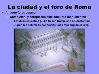 La ciudad y el foro de Roma
• Antiguo foro romano:
– Completan y enriquecen este conjunto monumental:
• Estatuas ecuestres (Julio César, Domiciano o Constantino).
• 7 grandes columnas honorarias (más otra erigida el 608).
 