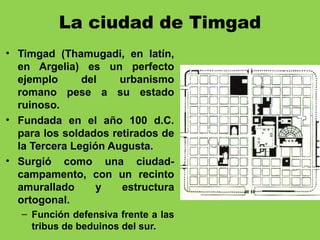 La ciudad de Timgad
• Timgad (Thamugadi, en latín,
en Argelia) es un perfecto
ejemplo del urbanismo
romano pese a su estado
ruinoso.
• Fundada en el año 100 d.C.
para los soldados retirados de
la Tercera Legión Augusta.
• Surgió como una ciudad-
campamento, con un recinto
amurallado y estructura
ortogonal.
– Función defensiva frente a las
tribus de beduinos del sur.
 