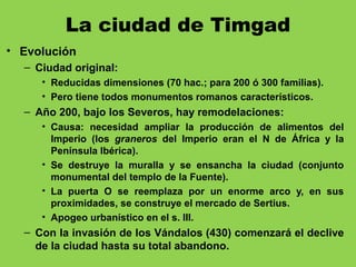 La ciudad de Timgad
• Evolución
– Ciudad original:
• Reducidas dimensiones (70 hac.; para 200 ó 300 familias).
• Pero tiene todos monumentos romanos característicos.
– Año 200, bajo los Severos, hay remodelaciones:
• Causa: necesidad ampliar la producción de alimentos del
Imperio (los graneros del Imperio eran el N de África y la
Península Ibérica).
• Se destruye la muralla y se ensancha la ciudad (conjunto
monumental del templo de la Fuente).
• La puerta O se reemplaza por un enorme arco y, en sus
proximidades, se construye el mercado de Sertius.
• Apogeo urbanístico en el s. III.
– Con la invasión de los Vándalos (430) comenzará el declive
de la ciudad hasta su total abandono.
 