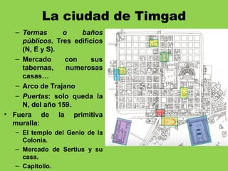 La ciudad de Timgad
– Termas o baños
públicos. Tres edificios
(N, E y S).
– Mercado con sus
tabernas, numerosas
casas…
– Arco de Trajano
– Puertas: solo queda la
N, del año 159.
• Fuera de la primitiva
muralla:
– El templo del Genio de la
Colonia.
– Mercado de Sertius y su
casa.
– Capitolio.
 