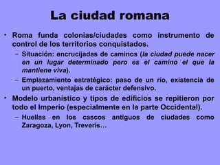 La ciudad romana
• Roma funda colonias/ciudades como instrumento de
control de los territorios conquistados.
– Situación: encrucijadas de caminos (la ciudad puede nacer
en un lugar determinado pero es el camino el que la
mantiene viva).
– Emplazamiento estratégico: paso de un río, existencia de
un puerto, ventajas de carácter defensivo.
• Modelo urbanístico y tipos de edificios se repitieron por
todo el Imperio (especialmente en la parte Occidental).
– Huellas en los cascos antiguos de ciudades como
Zaragoza, Lyon, Treveris…
 