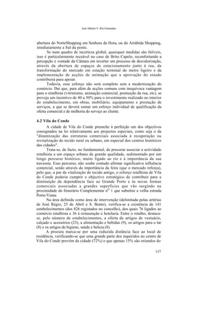 José Alberto V. Rio Fernandes
abertura do NorteShopping em Senhora da Hora, ou do Arrábida Shopping,
imediatamente a Sul da ponte.
Se num quadro de incerteza global, quaisquer medidas são falíveis,
isso é particularmente receável no caso de Brito Capelo, reconfortando a
percepção e vontade da Câmara em inverter um processo de desvalorização,
através da abertura de espaços de estacionamento junto à rua, da
transformação do mercado em estação terminal do metro ligeiro e da
implementação de acções de animação que a aprovação do estudo
contribuirá para apoiar.
Todavia, esse esforço não será completo sem a modernização do
comércio. Daí que, para além de acções comuns com inequívoca vantagem
para o retalhista (vitrinismo, animação comercial, promoção da rua, etc), se
preveja um incentivo de 40 a 50% para o investimento realizado no interior
do estabelecimento, em obras, mobiliário, equipamento e prestação de
serviços, a que se deverá somar um esforço individual de qualificação da
oferta comercial e de melhoria do serviço ao cliente.
4.2 Vila do Conde
A cidade de Vila do Conde preenche à perfeição um dos objectivos
consignados na lei relativamente aos projectos especiais, como seja o da
"dinamização das estruturas comerciais associada à recuperação ou
revitalização do tecido rural ou urbano, em especial dos centros históricos
das cidades".
Trata-se, de facto, no fundamental, de procurar associar a actividade
retalhista a um espaço urbano de grande qualidade, sedimentado por um
longo percurso histórico, muito ligado ao rio e à importância da sua
travessia. Esse percurso, não soube contudo afirmar significativa influência
comercial, senão através da importância da feira (que o mercado reforça),
pelo que, a par da vitalização do tecido antigo, o reforço retalhista de Vila
do Conde poderia cumprir o objectivo estratégico de contribuir para a
diminuição da dependência face ao Grande Porto e às novas formas
comerciais associadas a grandes superfícies que vão surgindo na
proximidade do Itinerário Complementar nQ
1 que substitui a velha estrada
Porto-Viana.
Na área definida como área de intervenção (delimitada pelas artérias
de José Régio, 25 de Abril e S. Bento), verifica-se a existência de 141
estabelecimentos (dos 826 registados no concelho), dos quais 76 ligados ao
comércio retalhista e 36 à restauração e hotelaria. Entre o retalho, destaca-
se, pelo número de estabelecimentos, a oferta de artigos de vestuário,
calçado e acessórios (23), a alimentação e bebidas (9), os artigos para o lar
(8) e os artigos de higiene, saúde e beleza (8).
A procura marca-se por uma reduzida distância face ao local de
residência, verificando-se que uma grande parte dos inquiridos no centro de
Vila do Conde provêm da cidade (72%) e que apenas 15% são oriundos do
117
 